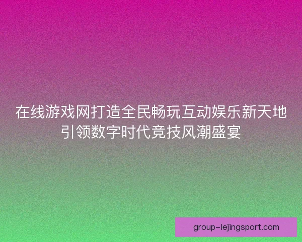 在线游戏网打造全民畅玩互动娱乐新天地引领数字时代竞技风潮盛宴