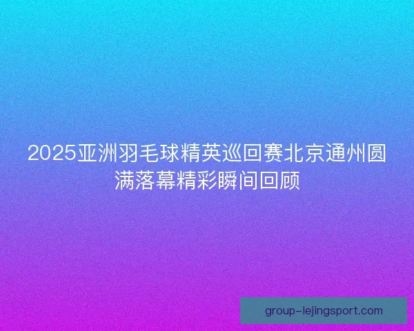 2025亚洲羽毛球精英巡回赛北京通州圆满落幕精彩瞬间回顾